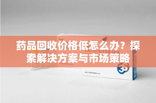 长春药品回收价格低怎么办？探索解决方案与市场策略