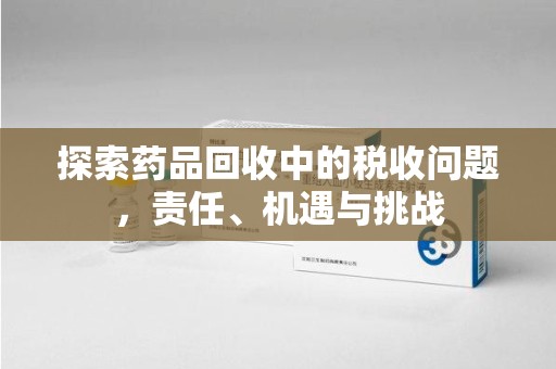 长春探索药品回收中的税收问题，责任、机遇与挑战