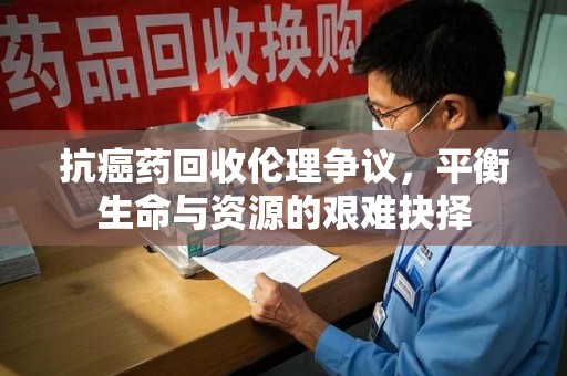 长春抗癌药回收伦理争议，平衡生命与资源的艰难抉择