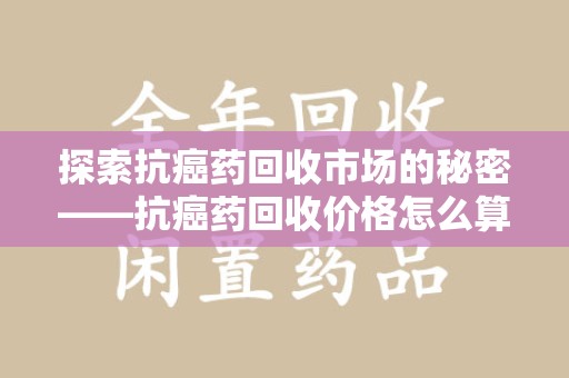 长春探索抗癌药回收市场的秘密——抗癌药回收价格怎么算？