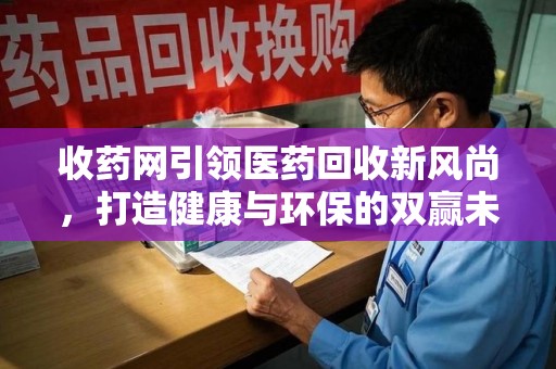 长春收药网引领医药回收新风尚，打造健康与环保的双赢未来