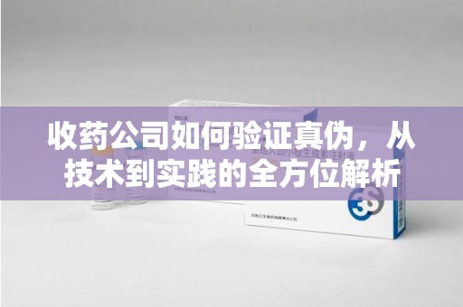 长春收药公司如何验证真伪，从技术到实践的全方位解析