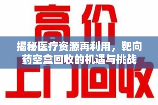 长春揭秘医疗资源再利用，靶向药空盒回收的机遇与挑战