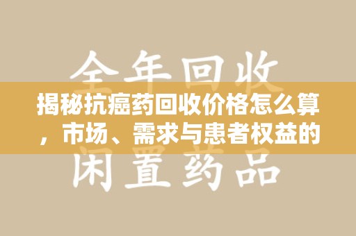 长春揭秘抗癌药回收价格怎么算，市场、需求与患者权益的平衡之道