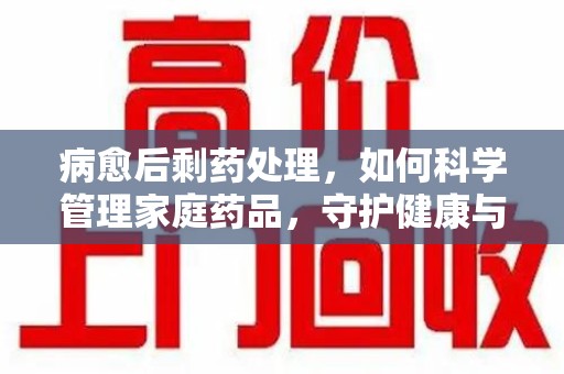 长春病愈后剩药处理，如何科学管理家庭药品，守护健康与环境