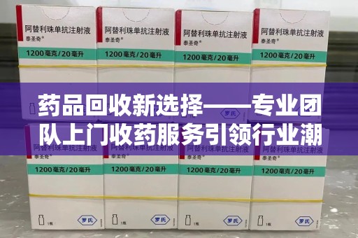 长春药品回收新选择——专业团队上门收药服务引领行业潮流