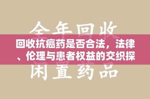长春回收抗癌药是否合法，法律、伦理与患者权益的交织探讨