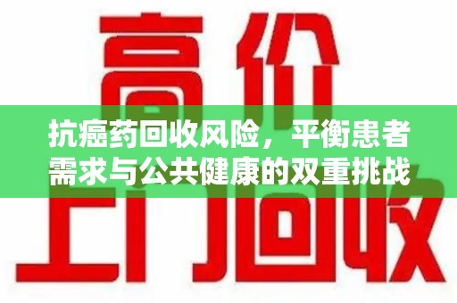 长春抗癌药回收风险，平衡患者需求与公共健康的双重挑战