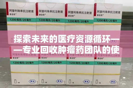 长春探索未来的医疗资源循环——专业回收肿瘤药团队的使命与价值