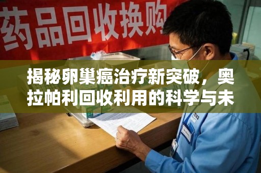 长春揭秘卵巢癌治疗新突破，奥拉帕利回收利用的科学与未来