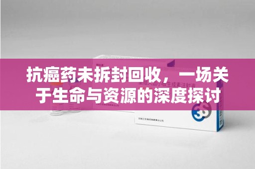 长春抗癌药未拆封回收，一场关于生命与资源的深度探讨