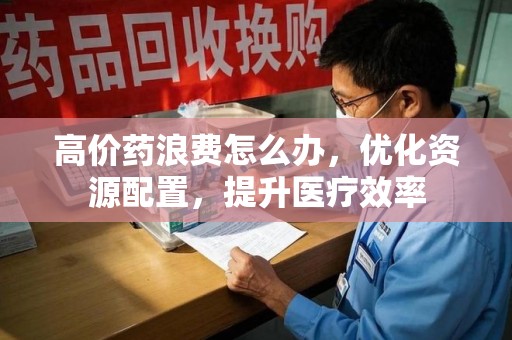 长春高价药浪费怎么办，优化资源配置，提升医疗效率