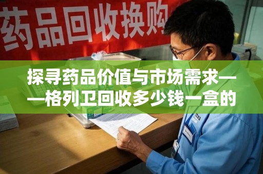 长春探寻药品价值与市场需求——格列卫回收多少钱一盒的深度解析