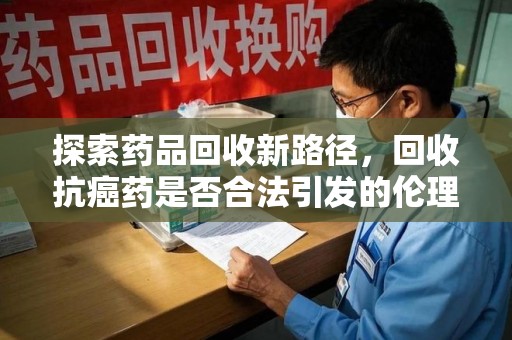 长春探索药品回收新路径，回收抗癌药是否合法引发的伦理与法律思考