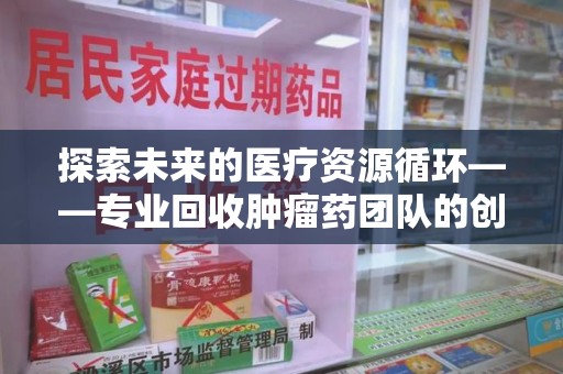 长春探索未来的医疗资源循环——专业回收肿瘤药团队的创新之路