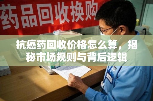 长春抗癌药回收价格怎么算，揭秘市场规则与背后逻辑