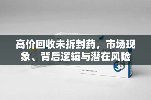 长春高价回收未拆封药，市场现象、背后逻辑与潜在风险