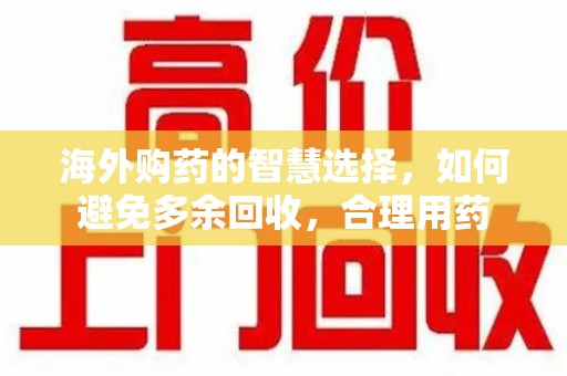 长春海外购药的智慧选择，如何避免多余回收，合理用药